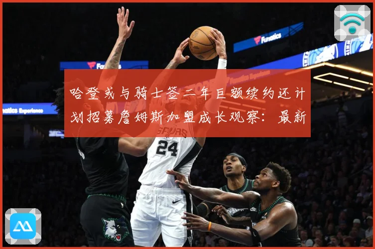 哈登或与骑士签二年巨额续约还计划招募詹姆斯加盟成长观察：最新赛事动态与深度分析