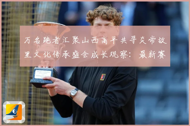 万名跑者汇聚山西高平共寻炎帝故里文化传承盛会成长观察：最新赛事动态与深度分析