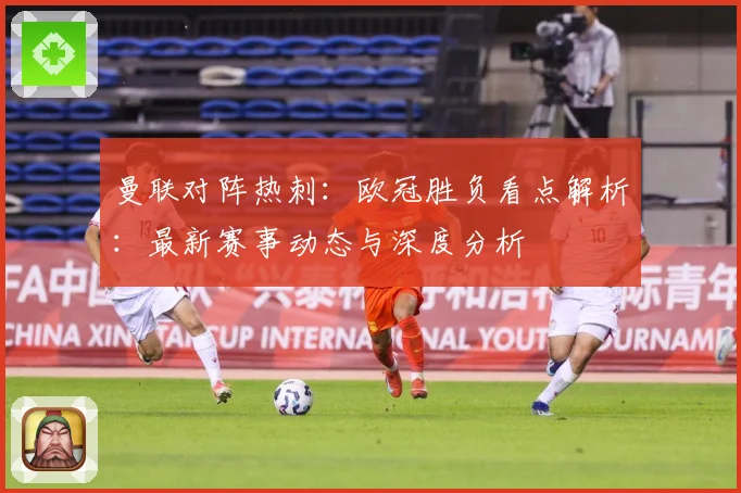 曼联对阵热刺：欧冠胜负看点解析：最新赛事动态与深度分析