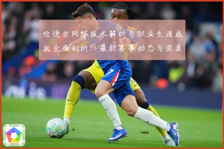 伦德尔网球技术解析与职业生涯成就全面剖析：最新赛事动态与深度分析