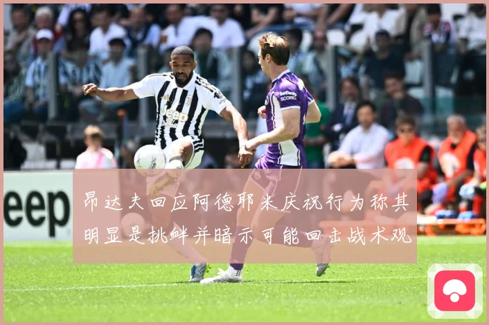 昂达夫回应阿德耶米庆祝行为称其明显是挑衅并暗示可能回击战术观察：最新赛事动态与深度分析