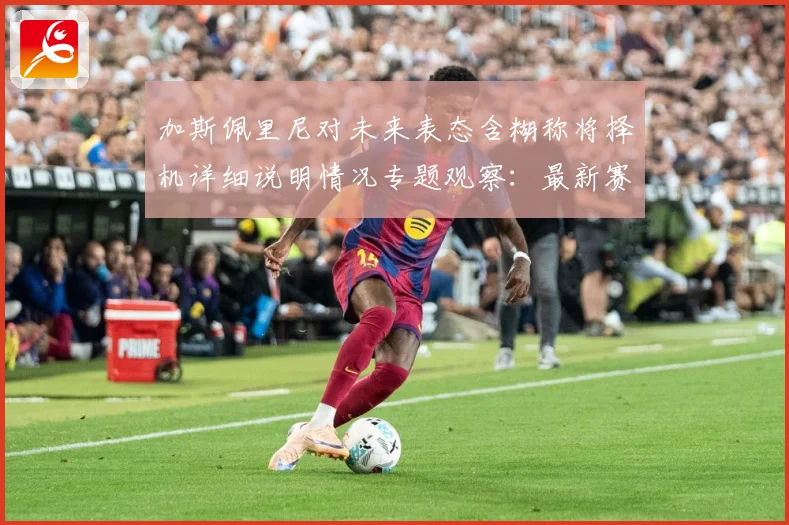 加斯佩里尼对未来表态含糊称将择机详细说明情况专题观察：最新赛事动态与深度分析