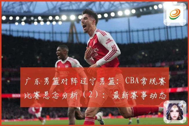 广东男篮对阵辽宁男篮：CBA常规赛比赛悬念分析（2）：最新赛事动态与深度分析