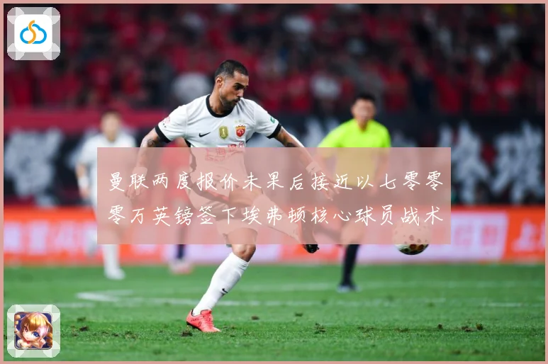 曼联两度报价未果后接近以七零零零万英镑签下埃弗顿核心球员战术观察：最新赛事动态与深度分析